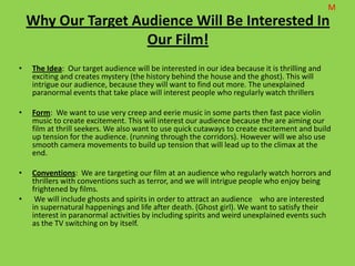 M
    Why Our Target Audience Will Be Interested In
                     Our Film!
•   The Idea: Our target audience will be interested in our idea because it is thrilling and
    exciting and creates mystery (the history behind the house and the ghost). This will
    intrigue our audience, because they will want to find out more. The unexplained
    paranormal events that take place will interest people who regularly watch thrillers

•   Form: We want to use very creep and eerie music in some parts then fast pace violin
    music to create excitement. This will interest our audience because the are aiming our
    film at thrill seekers. We also want to use quick cutaways to create excitement and build
    up tension for the audience. (running through the corridors). However will we also use
    smooth camera movements to build up tension that will lead up to the climax at the
    end.

•   Conventions: We are targeting our film at an audience who regularly watch horrors and
    thrillers with conventions such as terror, and we will intrigue people who enjoy being
    frightened by films.
•    We will include ghosts and spirits in order to attract an audience who are interested
    in supernatural happenings and life after death. (Ghost girl). We want to satisfy their
    interest in paranormal activities by including spirits and weird unexplained events such
    as the TV switching on by itself.
 