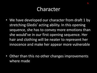 N

                   Character
• We have developed our character from draft 1 by
  stretching Gledis’ acting ability. In this opening
  sequence, she has to convey more emotions than
  she would’ve in our first opening sequence. Her
  hair and clothing will be neater to represent her
  innocence and make her appear more vulnerable

• Other than this no other changes improvements
  where made
 