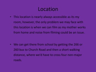 Location
• This location is nearly always accessible as its my
  room, however, the only problem we may face with
  this location is when we can film as my mother works
  from home and noise from filming could be an issue.


• We can get there from school by getting the 266 or
  260 bus to Church Road and then a short walking
  distance, where we’d have to cross four non-major
  roads.
 