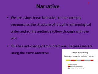P
                   Narrative
• We are using Linear Narrative for our opening
  sequence as the structure of it is all in chronological
  order and so the audience follow through with the
  plot.

• This has not changed from draft one, because we are
  using the same narrative.
 