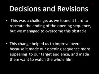 c




• This was a challenge, as we found it hard to
  recreate the ending of the opening sequence,
  but we managed to overcome this obstacle.

• This change helped us to improve overall
  because it made our opening sequence more
  appealing to our target audience, and made
  them want to watch the whole film.
 