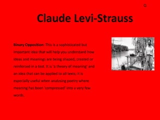 Q




Binary Opposition: This is a sophisticated but
important idea that will help you understand how
ideas and meanings are being shaped, created or
reinforced in a text. It is 'a theory of meaning' and
an idea that can be applied to all texts; it is
especially useful when analysing poetry where
meaning has been 'compressed' into a very few
words.
 