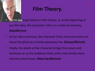 Q

                     Film Theory.
• We’re applying Todorov’s film theory, as at the beginning of
  our film idea, the character’s life is in a state of harmony.
  (Equilibrium)
• As our idea continues, the character finds more and more out
  about the ghost as it slowly possesses her. (Disequilibrium)
• Finally, the death of the character brings final peace and
  harmony, or so the audience think until a new family move
  into the same house. (New Equilibrium)
 