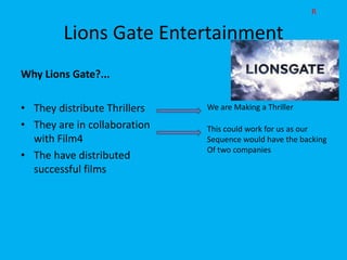 R

        Lions Gate Entertainment
Why Lions Gate?...

• They distribute Thrillers   We are Making a Thriller

• They are in collaboration   This could work for us as our
  with Film4                  Sequence would have the backing
                              Of two companies
• The have distributed
  successful films
 