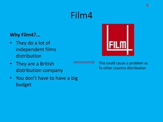 R

                          Film4
Why Film4?...
• They do a lot of
  independent films
  distribution
• They are a British              This could cause a problem as
                                  To other country distribution
  distribution company
• You don’t have to have a big
  budget
 