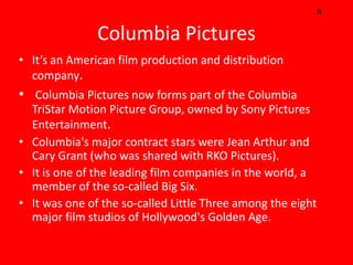 R

               Columbia Pictures
• It’s an American film production and distribution
  company.
• Columbia Pictures now forms part of the Columbia
  TriStar Motion Picture Group, owned by Sony Pictures
  Entertainment.
• Columbia's major contract stars were Jean Arthur and
  Cary Grant (who was shared with RKO Pictures).
• It is one of the leading film companies in the world, a
  member of the so-called Big Six.
• It was one of the so-called Little Three among the eight
  major film studios of Hollywood's Golden Age.
 
