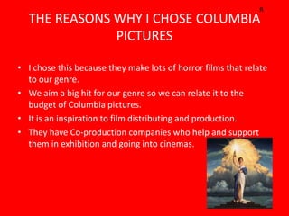 R
  THE REASONS WHY I CHOSE COLUMBIA
              PICTURES

• I chose this because they make lots of horror films that relate
  to our genre.
• We aim a big hit for our genre so we can relate it to the
  budget of Columbia pictures.
• It is an inspiration to film distributing and production.
• They have Co-production companies who help and support
  them in exhibition and going into cinemas.
 