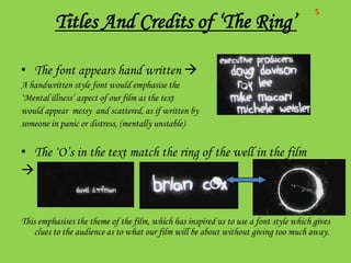 S
          Titles And Credits of ‘The Ring’

• The font appears hand written 
A handwritten style font would emphasise the
‘Mental illness’ aspect of our film as the text
would appear messy and scattered, as if written by
someone in panic or distress, (mentally unstable)


• The ‘O’s in the text match the ring of the well in the film



This emphasises the theme of the film, which has inspired us to use a font style which gives
    clues to the audience as to what our film will be about without giving too much away.
 