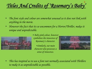 S
Titles And Credits of ‘Rosemary’s Baby’

• The font style and colour are somewhat unusual as it does not link with
  anything in the movie.
• However the fact that its so uncommon for a Horror/Thriller, makes it
  unique and unpredictable.
                         • Baby pink colour, however
                          symbolises the innocence of
                            Rosemary’s character.
                            •Similarly, our main
                          character also possesses a
                             sense of innocence.


• This has inspired us to use a font not normally associated with Thrillers
  to make it as unpredictable as possible.
 