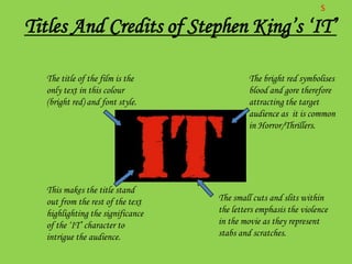 S

Titles And Credits of Stephen King’s ‘IT’

  The title of the film is the             The bright red symbolises
  only text in this colour                 blood and gore therefore
  (bright red) and font style.             attracting the target
                                           audience as it is common
                                           in Horror/Thrillers.




  This makes the title stand
  out from the rest of the text   The small cuts and slits within
  highlighting the significance   the letters emphasis the violence
  of the ‘IT’ character to        in the movie as they represent
  intrigue the audience.          stabs and scratches.
 