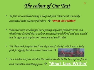 S
                 The colour of Our Text
• At fist we considered using a deep red font colour as it is usually
   associated with Horrors/Thrillers.  ‘What Lies Within’

• However once we changed our opening sequence from a Horror to a
  Thriller we decided that a colour associated with blood and gore would
  not be appropriate plus too common and predictable.

• We then took inspiration from ‘Rosemary’s Baby’ which uses a baby
  pink to signify her characters innocence. 

• In a similar way we decided that white would be the best option for us
   as it resembles something pure.     ‘What Lies Within’
 