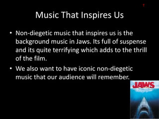 T

         Music That Inspires Us
• Non-diegetic music that inspires us is the
  background music in Jaws. Its full of suspense
  and its quite terrifying which adds to the thrill
  of the film.
• We also want to have iconic non-diegetic
  music that our audience will remember.
 