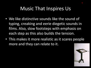 T

         Music That Inspires Us
• We like distinctive sounds like the sound of
  typing, creaking and eerie diegetic sounds in
  films. Also, slow footsteps with emphasis on
  each step as this also builds the tension.
• This makes it more realistic as it scares people
  more and they can relate to it.
 