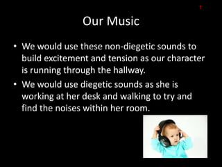 T

                Our Music
• We would use these non-diegetic sounds to
  build excitement and tension as our character
  is running through the hallway.
• We would use diegetic sounds as she is
  working at her desk and walking to try and
  find the noises within her room.
 