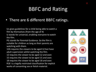 U

                        BBFC and Rating
• There are 6 different BBFC ratings.
Uc gives guidelines for a child being able to watch a
film by themselves (from the age of 4)
U stands for universal, enabling everyone to watch
the film.
PG stands for Parental Guidance. So the film is
suitable for children as long as their parents are
watching with them.
12A requires the viewers to be aged 12 but have
adult supervision whilst watching the film.
12 requires the viewer to be aged 12 and over.
15 requires the viewer to be aged 15 and over.
18 requires the viewer to be aged 18 and over.
R18 is a legally restricted classification for explicit
works of consenting sex or fetish material.
 