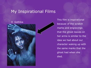 My Inspirational Films
                         This film is inspirational
 Gothika
                         because of the scratch
                         marks and engravings
                         that the ghost leaves on
                         her arms is similar to the
                         idea we had about our
                         character waking up with
                         the same marks that the
                         ghost had when she
                         died.
 