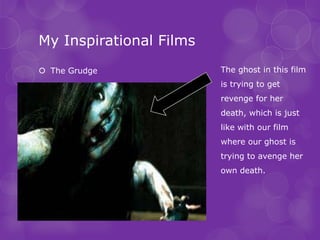 My Inspirational Films
 The Grudge             The ghost in this film
                         is trying to get
                         revenge for her
                         death, which is just
                         like with our film
                         where our ghost is
                         trying to avenge her
                         own death.
 