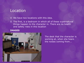 Location
 We have two locations with this idea.
 The first, is a bedroom in which all of these supernatural
  things happen to the character in. There are no health
  and safety risks in this location
IMAGES

                                 The desk that the character is
                                 working at, when she hears
                                 the noises coming from...
 