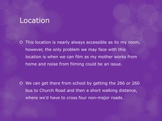 Location

 This location is nearly always accessible as its my room,
  however, the only problem we may face with this
  location is when we can film as my mother works from
  home and noise from filming could be an issue.



 We can get there from school by getting the 266 or 260
  bus to Church Road and then a short walking distance,
  where we’d have to cross four non-major roads.
 