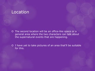 Location



 The second location will be an office-like space or a
  general area where the two characters can talk about
  the supernatural events that are happening.


 I have yet to take pictures of an area that’ll be suitable
  for this.
 