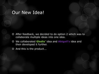 Our New Idea!



 After feedback, we decided to do option 2 which was to
  collaborate multiple ideas into one idea.
 We collaborated Gledis’ idea and Abigail’s idea and
  then developed it further.
 And this is the product...
 