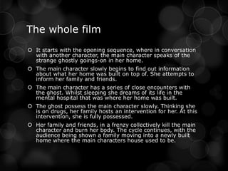 The whole film
 It starts with the opening sequence, where in conversation
  with another character, the main character speaks of the
  strange ghostly goings-on in her home.
 The main character slowly begins to find out information
  about what her home was built on top of. She attempts to
  inform her family and friends.
 The main character has a series of close encounters with
  the ghost. Whilst sleeping she dreams of its life in the
  mental hospital that was where her home was built.
 The ghost possess the main character slowly. Thinking she
  is on drugs, her family hosts an intervention for her. At this
  intervention, she is fully possessed.
 Her family and friends, in a frenzy collectively kill the main
  character and burn her body. The cycle continues, with the
  audience being shown a family moving into a newly built
  home where the main characters house used to be.
 