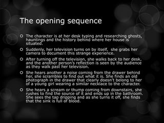The opening sequence
 The character is at her desk typing and researching ghosts,
  hauntings and the history behind where her house is
  situated.
 Suddenly, her television turns on by itself, she grabs her
  camera to document this strange experience.
 After turning off the television, she walks back to her desk,
  and the another person’s reflection is seen by the audience
  as they walk past her television.
 She hears another a noise coming from the drawer behind
  her, she scrambles to find out what it is. She finds an old
  photograph in the drawer that clearly doesn’t belong to her
  of a young girl wearing a similar necklace to the character.
 She hears a scream or thump coming from downstairs, she
  rushes to find the source of it and ends up in the bathroom.
  She sees the tap dripping and as she turns it off, she finds
  that the sink is full of blood.
 