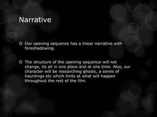 Narrative


 Our opening sequence has a linear narrative with
  foreshadowing.


 The structure of the opening sequence will not
  change, its all in one place and at one time. Also, our
  character will be researching ghosts, a series of
  hauntings etc which hints at what will happen
  throughout the rest of the film.
 
