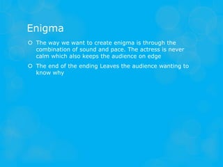 Enigma
 The way we want to create enigma is through the
  combination of sound and pace. The actress is never
  calm which also keeps the audience on edge
 The end of the ending Leaves the audience wanting to
  know why
 
