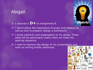 Abigail.

 I received a      on Assignment 8.
 I learnt about the importance of props and makeup as
  well as how to properly design a brainstorm.
 I bring creativity and organisation to my group. These
  skills will be particularly useful when we make the
  opening sequence.
 I want to improve the design of my presentation and
  work on writing briefer sentences.
 