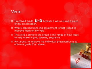 Vera.

 I received grade         because I was missing a piece
  of my presentation.
 What I learned from this assignment is that i need to
  improve more on my PEE.
 The skills I bring to the group is my range of new ideas
  to help make a good opening sequence.
 My targets to improve my individual presentation is to
  obtain a grade C or above.
 
