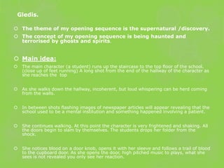 Gledis.

 The theme of my opening sequence is the supernatural /discovery.
 The concept of my opening sequence is being haunted and
  terrorised by ghosts and spirits.


 Main idea:
   The main character (a student) runs up the staircase to the top floor of the school.
    (close up of feet running) A long shot from the end of the hallway of the character as
    she reaches the top


   As she walks down the hallway, incoherent, but loud whispering can be herd coming
    from the walls.


   In between shots flashing images of newspaper articles will appear revealing that the
    school used to be a mental institution and something happened involving a patient.


   She continues walking. At this point the character is very frightened and shaking. All
    the doors begin to slam by themselves. The students drops her folder from the
    shock.


   She notices blood on a door knob, opens it with her sleeve and follows a trail of blood
    to the cupboard door. As she opens the door, high pitched music to plays, what she
    sees is not revealed you only see her reaction.
 