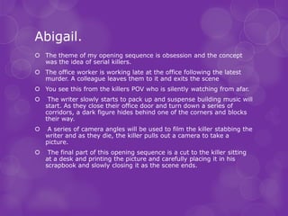 Abigail.
 The theme of my opening sequence is obsession and the concept
  was the idea of serial killers.
 The office worker is working late at the office following the latest
  murder. A colleague leaves them to it and exits the scene
 You see this from the killers POV who is silently watching from afar.
    The writer slowly starts to pack up and suspense building music will
    start. As they close their office door and turn down a series of
    corridors, a dark figure hides behind one of the corners and blocks
    their way.
    A series of camera angles will be used to film the killer stabbing the
    writer and as they die, the killer pulls out a camera to take a
    picture.
    The final part of this opening sequence is a cut to the killer sitting
    at a desk and printing the picture and carefully placing it in his
    scrapbook and slowly closing it as the scene ends.
 