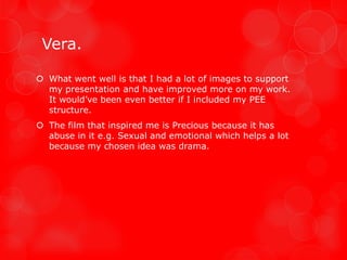Vera.

 What went well is that I had a lot of images to support
  my presentation and have improved more on my work.
  It would’ve been even better if I included my PEE
  structure.
 The film that inspired me is Precious because it has
  abuse in it e.g. Sexual and emotional which helps a lot
  because my chosen idea was drama.
 
