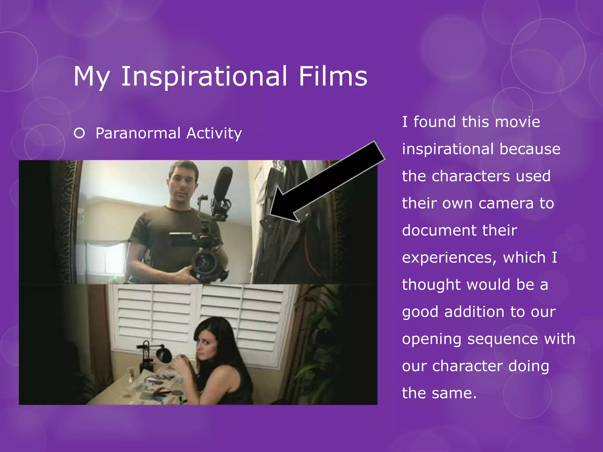 My Inspirational Films
                         I found this movie
 Paranormal Activity
                         inspirational because
                         the characters used
                         their own camera to
                         document their
                         experiences, which I
                         thought would be a
                         good addition to our
                         opening sequence with
                         our character doing
                         the same.
 