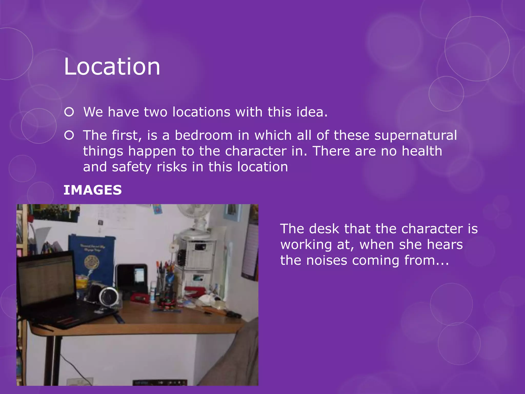 Location
 We have two locations with this idea.
 The first, is a bedroom in which all of these supernatural
  things happen to the character in. There are no health
  and safety risks in this location
IMAGES

                                 The desk that the character is
                                 working at, when she hears
                                 the noises coming from...
 