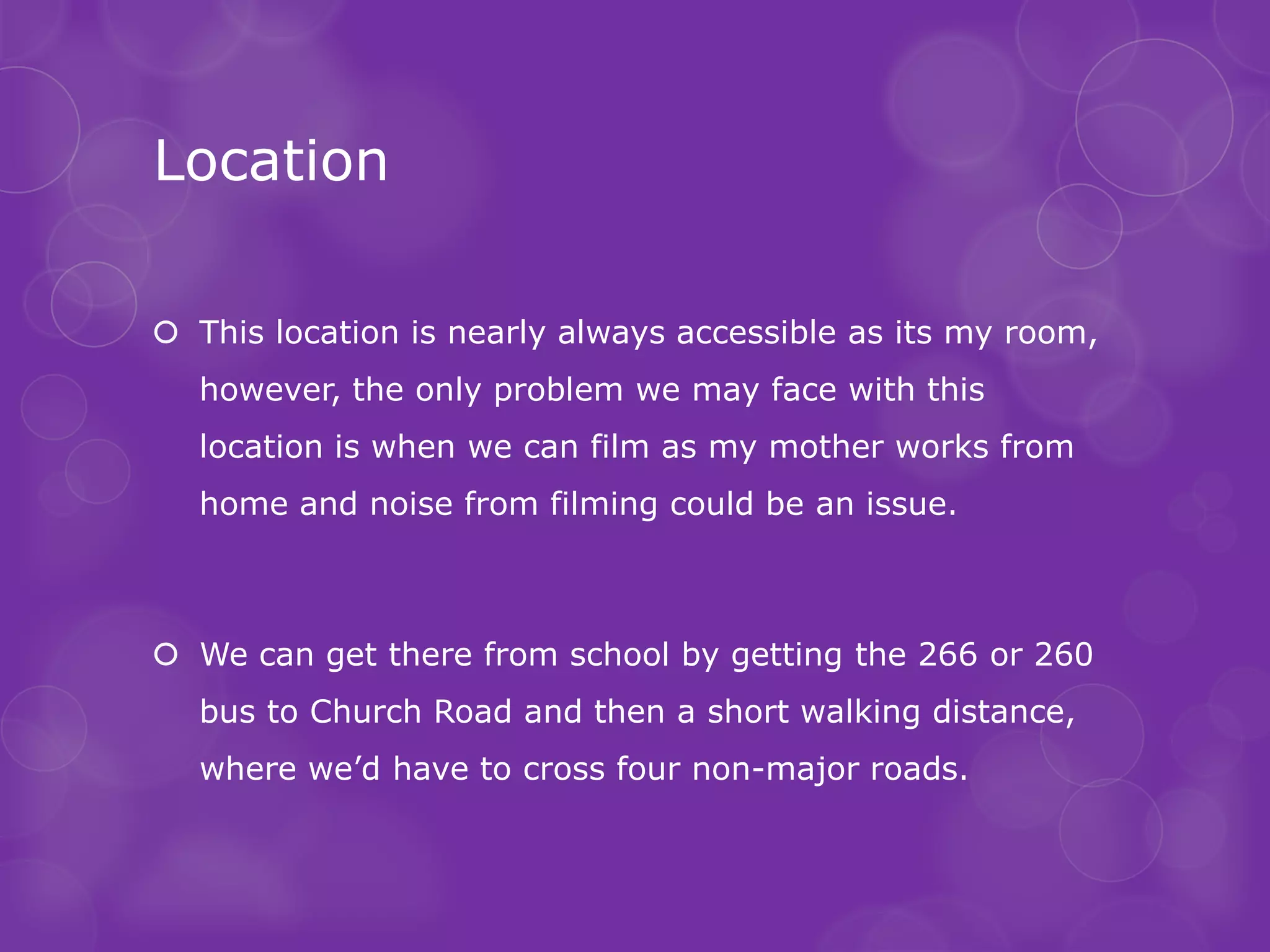 Location

 This location is nearly always accessible as its my room,
  however, the only problem we may face with this
  location is when we can film as my mother works from
  home and noise from filming could be an issue.



 We can get there from school by getting the 266 or 260
  bus to Church Road and then a short walking distance,
  where we’d have to cross four non-major roads.
 