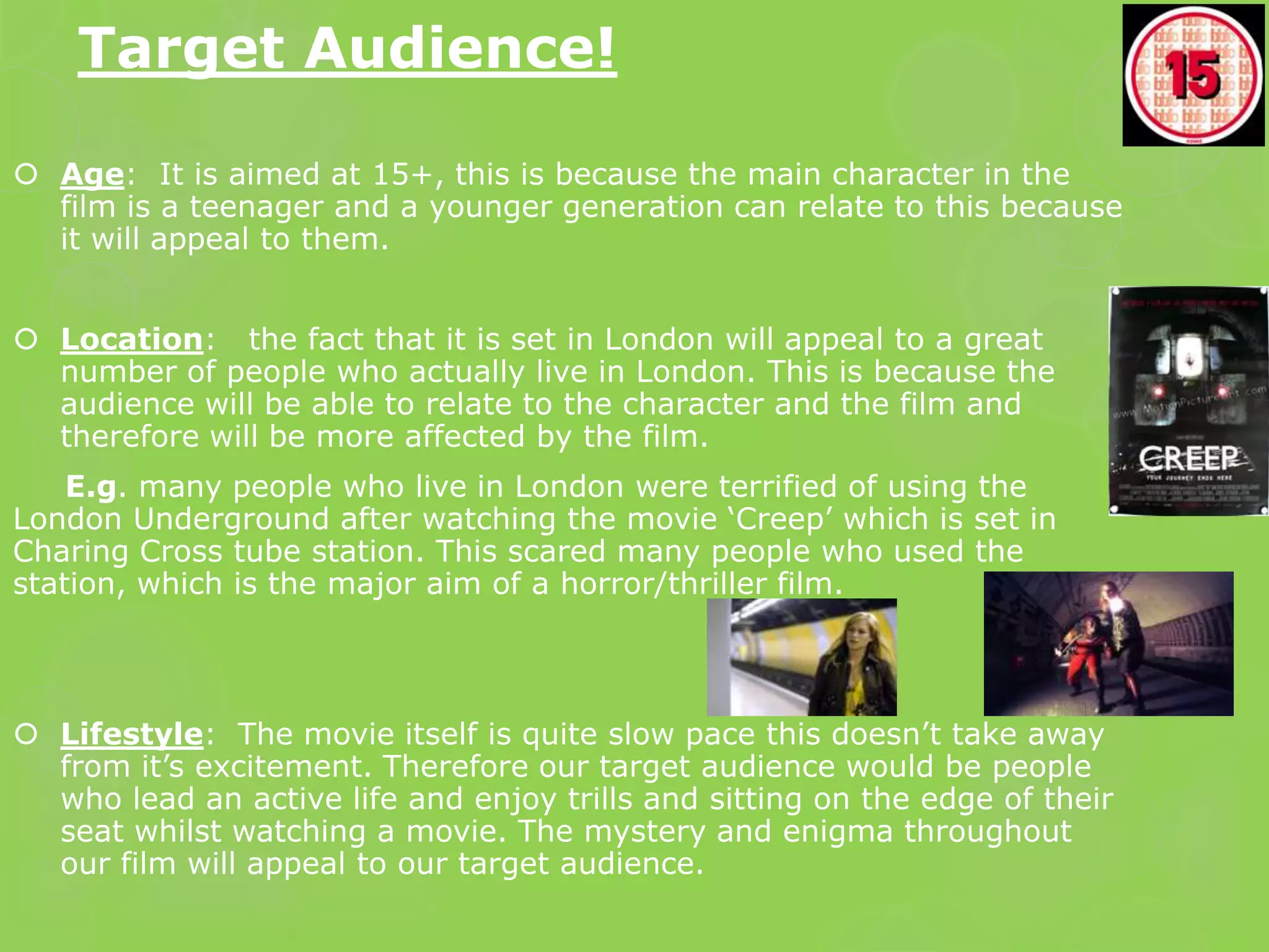 Target Audience!

 Age: It is aimed at 15+, this is because the main character in the
  film is a teenager and a younger generation can relate to this because
  it will appeal to them.


 Location: the fact that it is set in London will appeal to a great
  number of people who actually live in London. This is because the
  audience will be able to relate to the character and the film and
  therefore will be more affected by the film.
    E.g. many people who live in London were terrified of using the
London Underground after watching the movie ‘Creep’ which is set in
Charing Cross tube station. This scared many people who used the
station, which is the major aim of a horror/thriller film.




 Lifestyle: The movie itself is quite slow pace this doesn’t take away
  from it’s excitement. Therefore our target audience would be people
  who lead an active life and enjoy trills and sitting on the edge of their
  seat whilst watching a movie. The mystery and enigma throughout
  our film will appeal to our target audience.
 