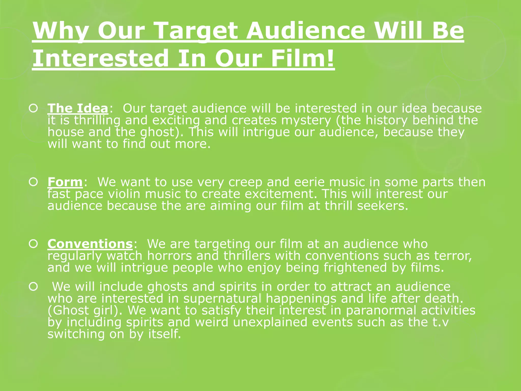 Why Our Target Audience Will Be
Interested In Our Film!
 The Idea: Our target audience will be interested in our idea because
  it is thrilling and exciting and creates mystery (the history behind the
  house and the ghost). This will intrigue our audience, because they
  will want to find out more.


 Form: We want to use very creep and eerie music in some parts then
  fast pace violin music to create excitement. This will interest our
  audience because the are aiming our film at thrill seekers.


 Conventions: We are targeting our film at an audience who
  regularly watch horrors and thrillers with conventions such as terror,
  and we will intrigue people who enjoy being frightened by films.
    We will include ghosts and spirits in order to attract an audience
    who are interested in supernatural happenings and life after death.
    (Ghost girl). We want to satisfy their interest in paranormal activities
    by including spirits and weird unexplained events such as the t.v
    switching on by itself.
 
