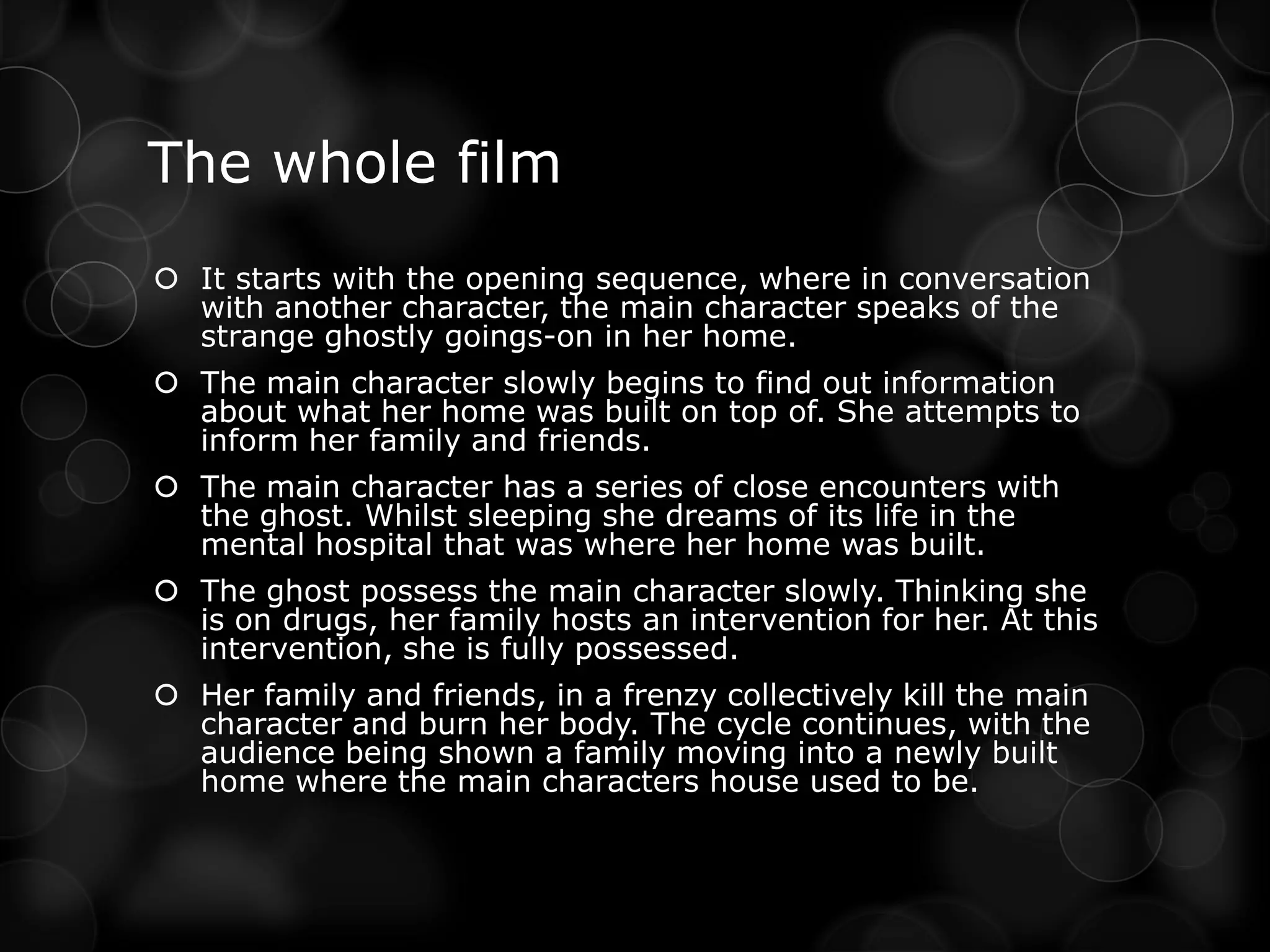 The whole film
 It starts with the opening sequence, where in conversation
  with another character, the main character speaks of the
  strange ghostly goings-on in her home.
 The main character slowly begins to find out information
  about what her home was built on top of. She attempts to
  inform her family and friends.
 The main character has a series of close encounters with
  the ghost. Whilst sleeping she dreams of its life in the
  mental hospital that was where her home was built.
 The ghost possess the main character slowly. Thinking she
  is on drugs, her family hosts an intervention for her. At this
  intervention, she is fully possessed.
 Her family and friends, in a frenzy collectively kill the main
  character and burn her body. The cycle continues, with the
  audience being shown a family moving into a newly built
  home where the main characters house used to be.
 