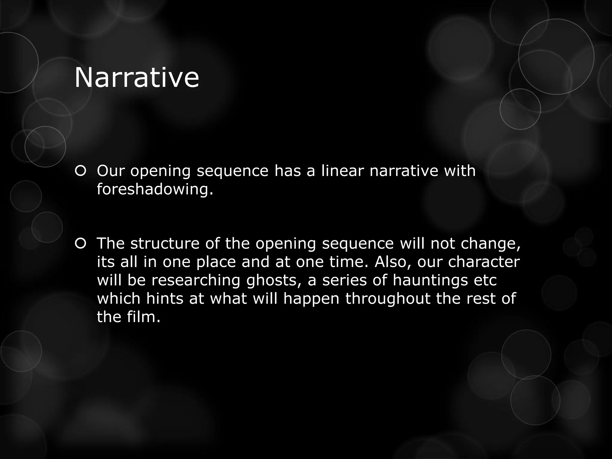 Narrative


 Our opening sequence has a linear narrative with
  foreshadowing.


 The structure of the opening sequence will not change,
  its all in one place and at one time. Also, our character
  will be researching ghosts, a series of hauntings etc
  which hints at what will happen throughout the rest of
  the film.
 