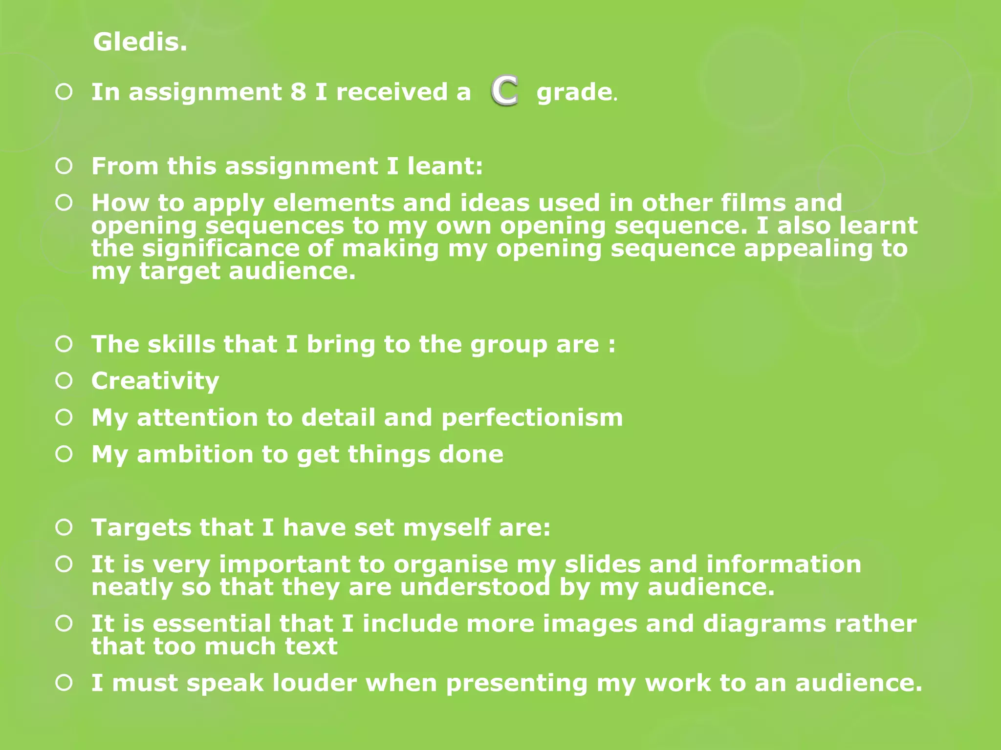 Gledis.
 In assignment 8 I received a       grade.


 From this assignment I leant:
 How to apply elements and ideas used in other films and
  opening sequences to my own opening sequence. I also learnt
  the significance of making my opening sequence appealing to
  my target audience.


 The skills that I bring to the group are :
 Creativity
 My attention to detail and perfectionism
 My ambition to get things done


 Targets that I have set myself are:
 It is very important to organise my slides and information
  neatly so that they are understood by my audience.
 It is essential that I include more images and diagrams rather
  that too much text
 I must speak louder when presenting my work to an audience.
 