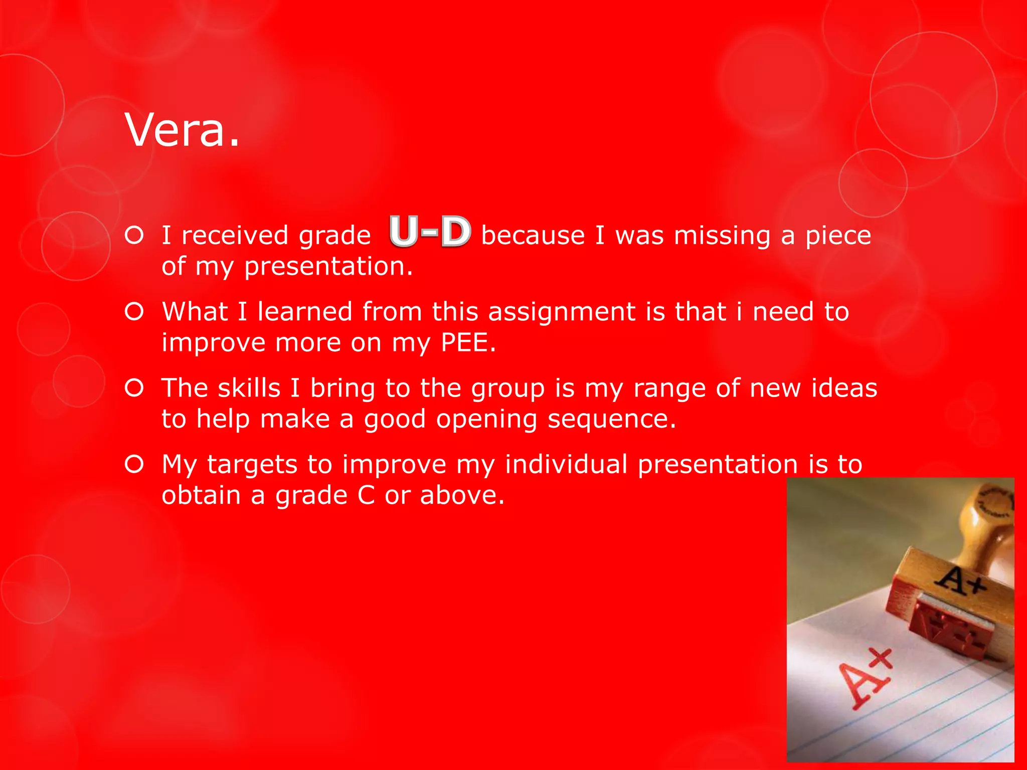 Vera.

 I received grade         because I was missing a piece
  of my presentation.
 What I learned from this assignment is that i need to
  improve more on my PEE.
 The skills I bring to the group is my range of new ideas
  to help make a good opening sequence.
 My targets to improve my individual presentation is to
  obtain a grade C or above.
 
