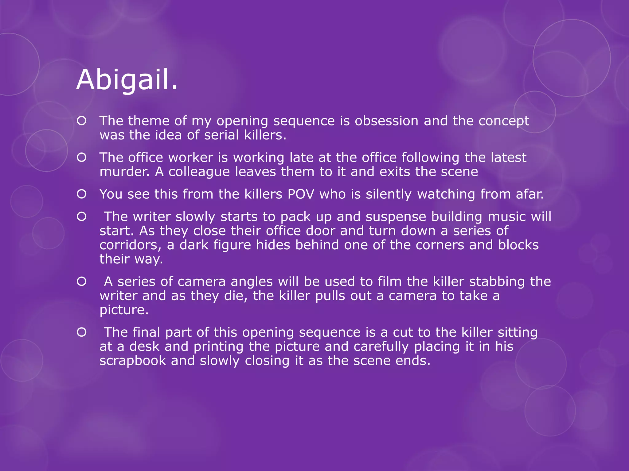 Abigail.
 The theme of my opening sequence is obsession and the concept
  was the idea of serial killers.
 The office worker is working late at the office following the latest
  murder. A colleague leaves them to it and exits the scene
 You see this from the killers POV who is silently watching from afar.
    The writer slowly starts to pack up and suspense building music will
    start. As they close their office door and turn down a series of
    corridors, a dark figure hides behind one of the corners and blocks
    their way.
    A series of camera angles will be used to film the killer stabbing the
    writer and as they die, the killer pulls out a camera to take a
    picture.
    The final part of this opening sequence is a cut to the killer sitting
    at a desk and printing the picture and carefully placing it in his
    scrapbook and slowly closing it as the scene ends.
 