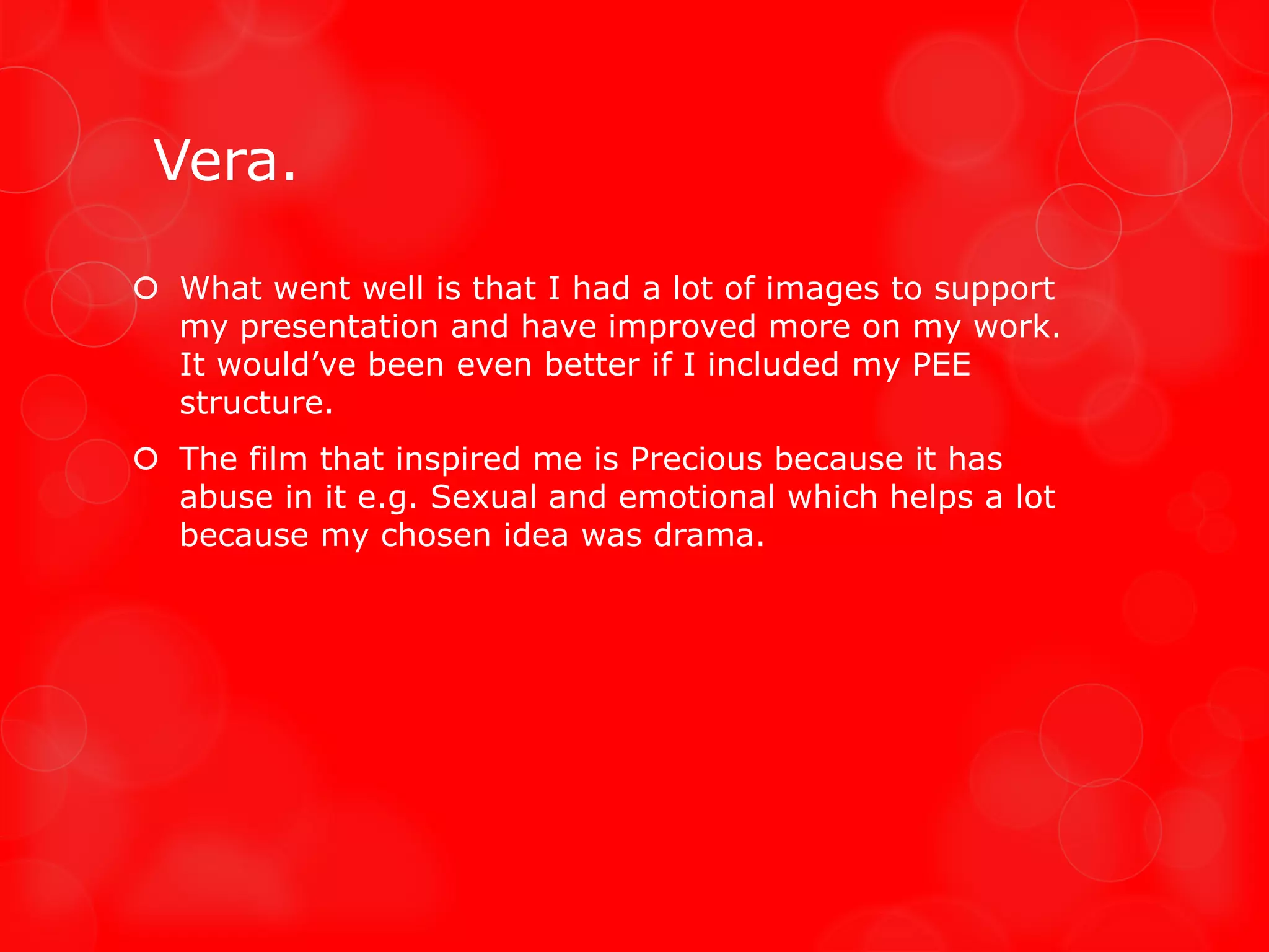 Vera.

 What went well is that I had a lot of images to support
  my presentation and have improved more on my work.
  It would’ve been even better if I included my PEE
  structure.
 The film that inspired me is Precious because it has
  abuse in it e.g. Sexual and emotional which helps a lot
  because my chosen idea was drama.
 