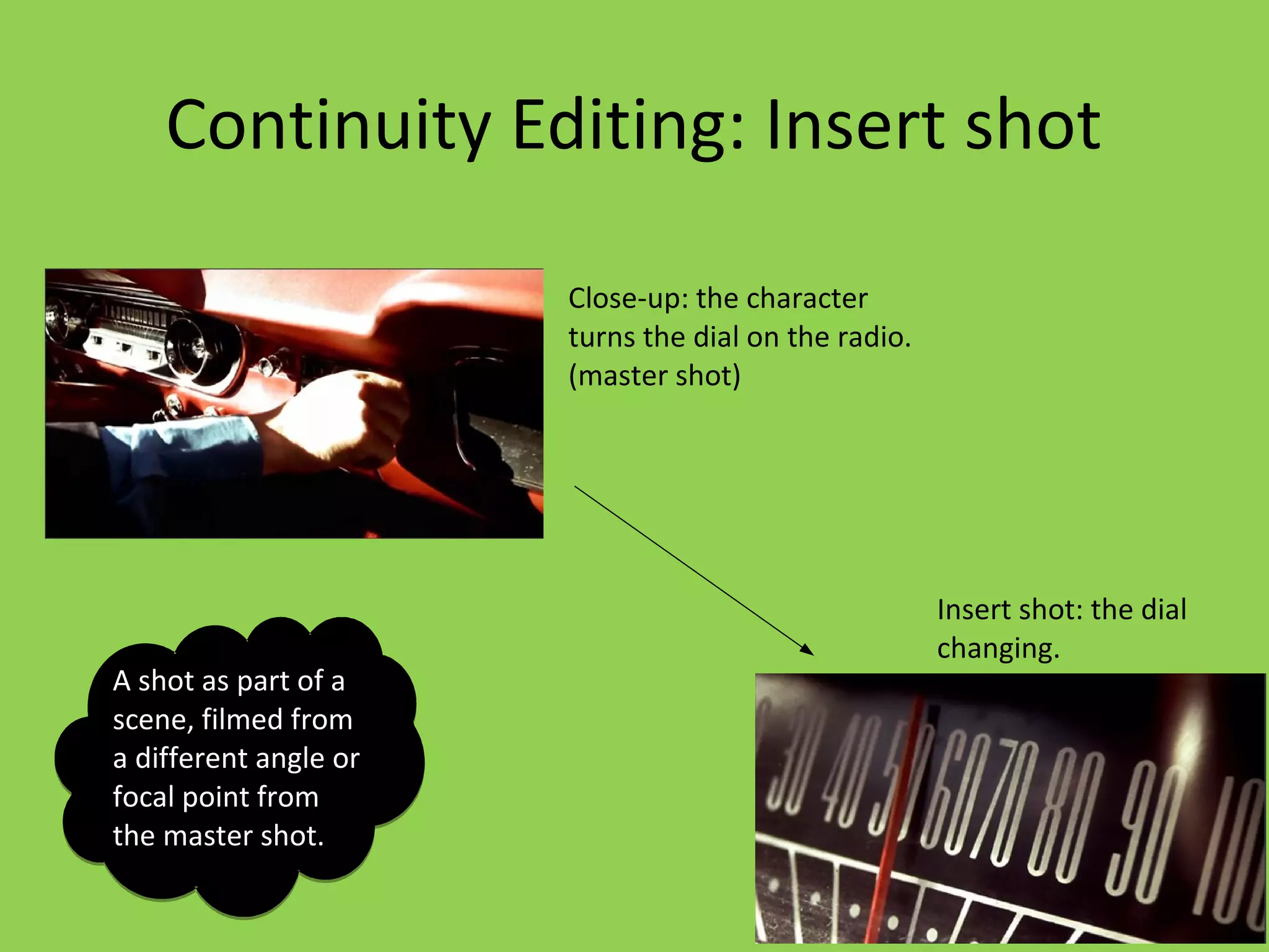 Continuity Editing: Insert shot

                       Close-up: the character
                       turns the dial on the radio.
                       (master shot)




                                                      Insert shot: the dial
                                                      changing.
A shot as part of a
scene, filmed from
a different angle or
focal point from
the master shot.
 