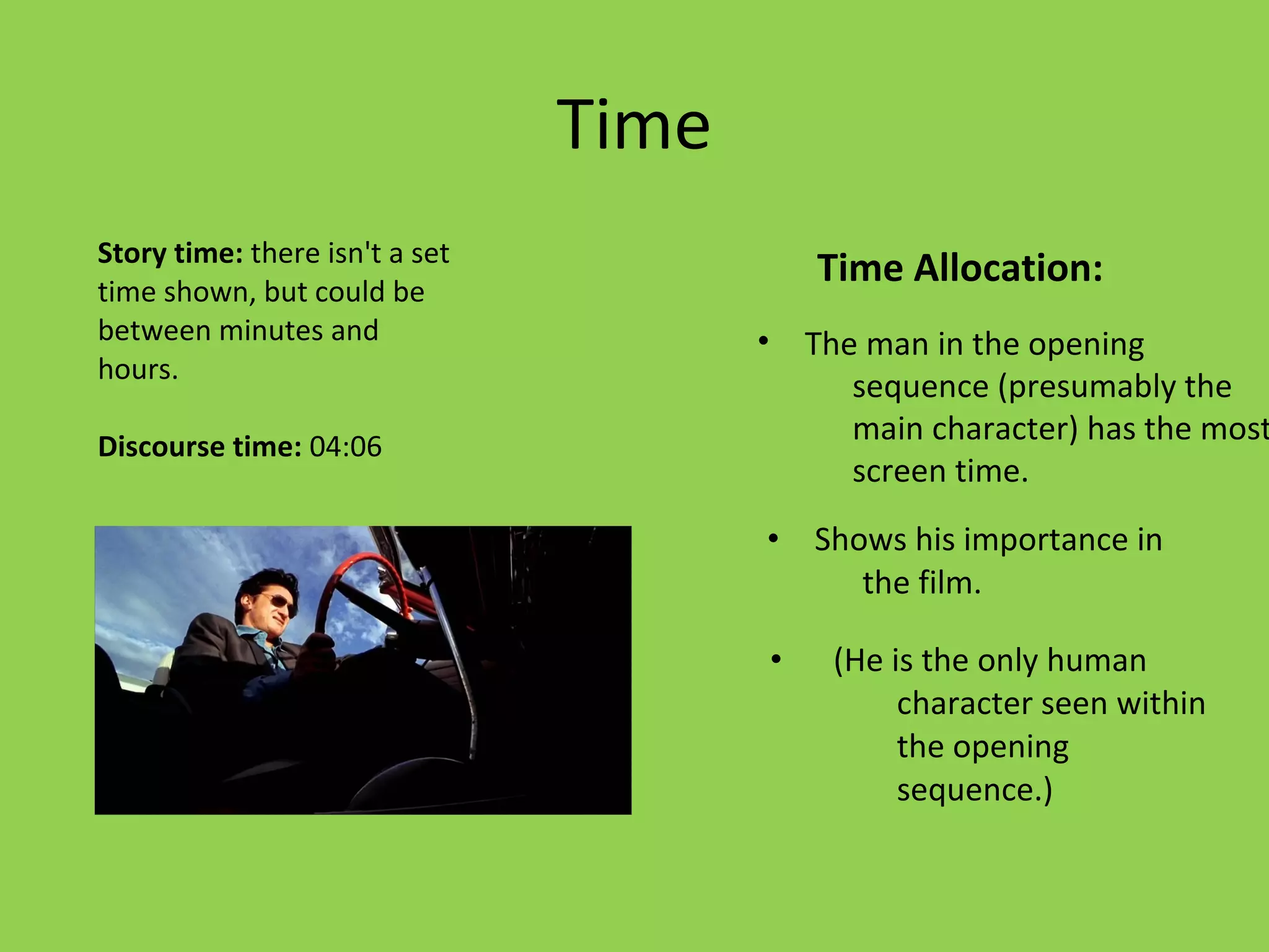Time
Story time: there isn't a set
time shown, but could be
                                               Time Allocation:
between minutes and                    •       The man in the opening
hours.
                                                  sequence (presumably the
Discourse time: 04:06
                                                  main character) has the most
                                                  screen time.
                                       •       Shows his importance in
                                                  the film.

                                           •    (He is the only human
                                                     character seen within
                                                     the opening
                                                     sequence.)
 