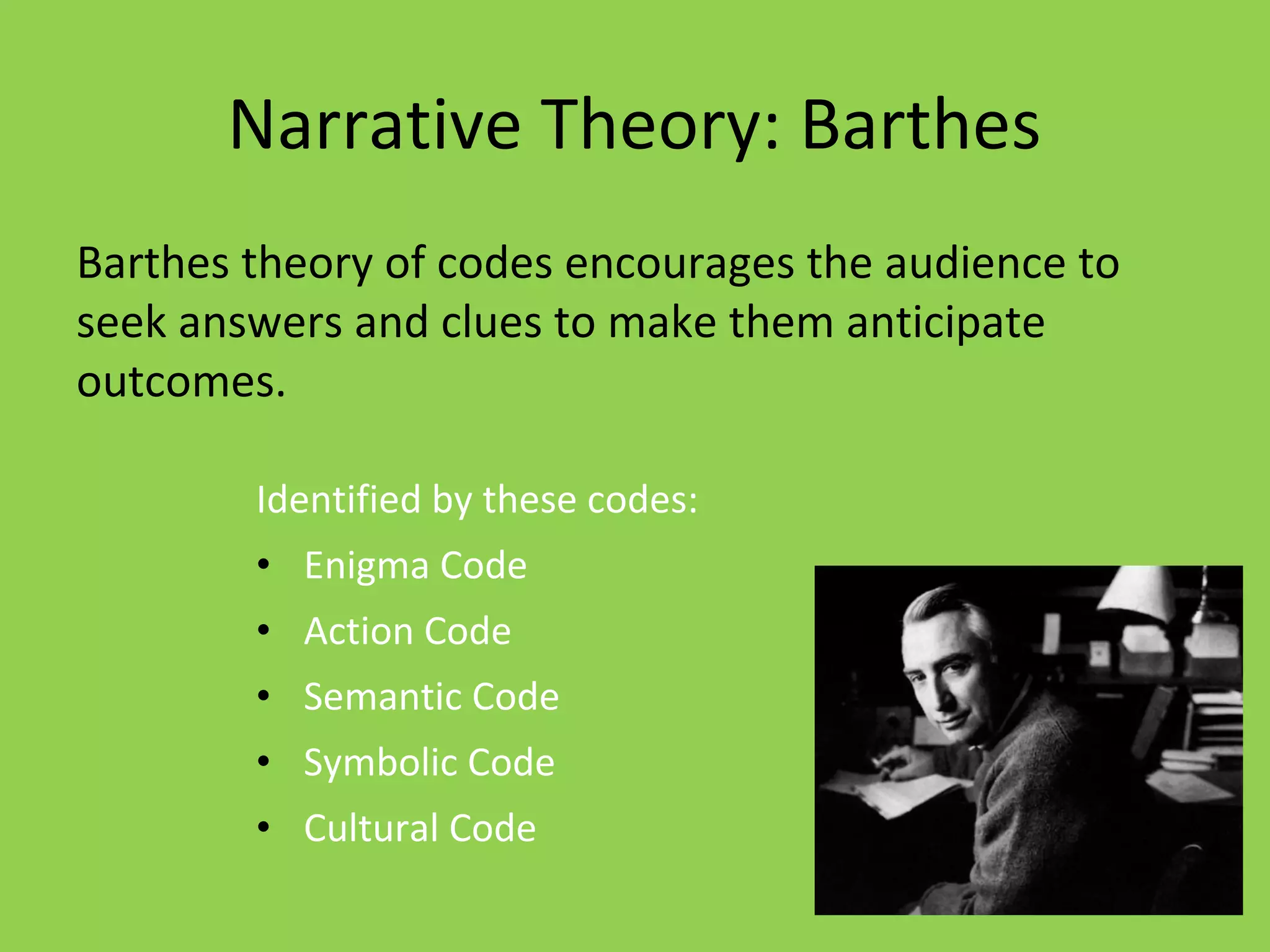 Narrative Theory: Barthes
Barthes theory of codes encourages the audience to
seek answers and clues to make them anticipate
outcomes.

        Identified by these codes:
        • Enigma Code
        • Action Code
        • Semantic Code
        • Symbolic Code
        • Cultural Code
 