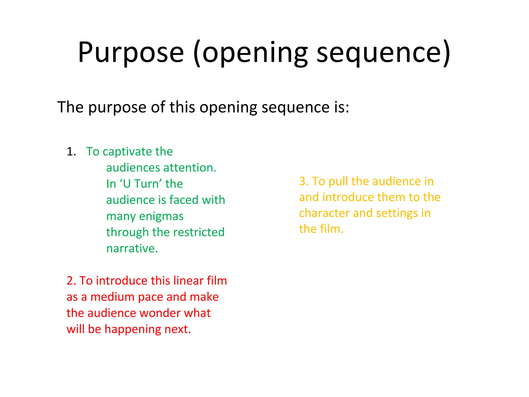 Purpose (opening sequence)
The purpose of this opening sequence is:

 1. To captivate the
        audiences attention.
        In ‘U Turn’ the             3. To pull the audience in
        audience is faced with      and introduce them to the
        many enigmas                character and settings in
        through the restricted      the film.
        narrative.

 2. To introduce this linear film
 as a medium pace and make
 the audience wonder what
 will be happening next.
 