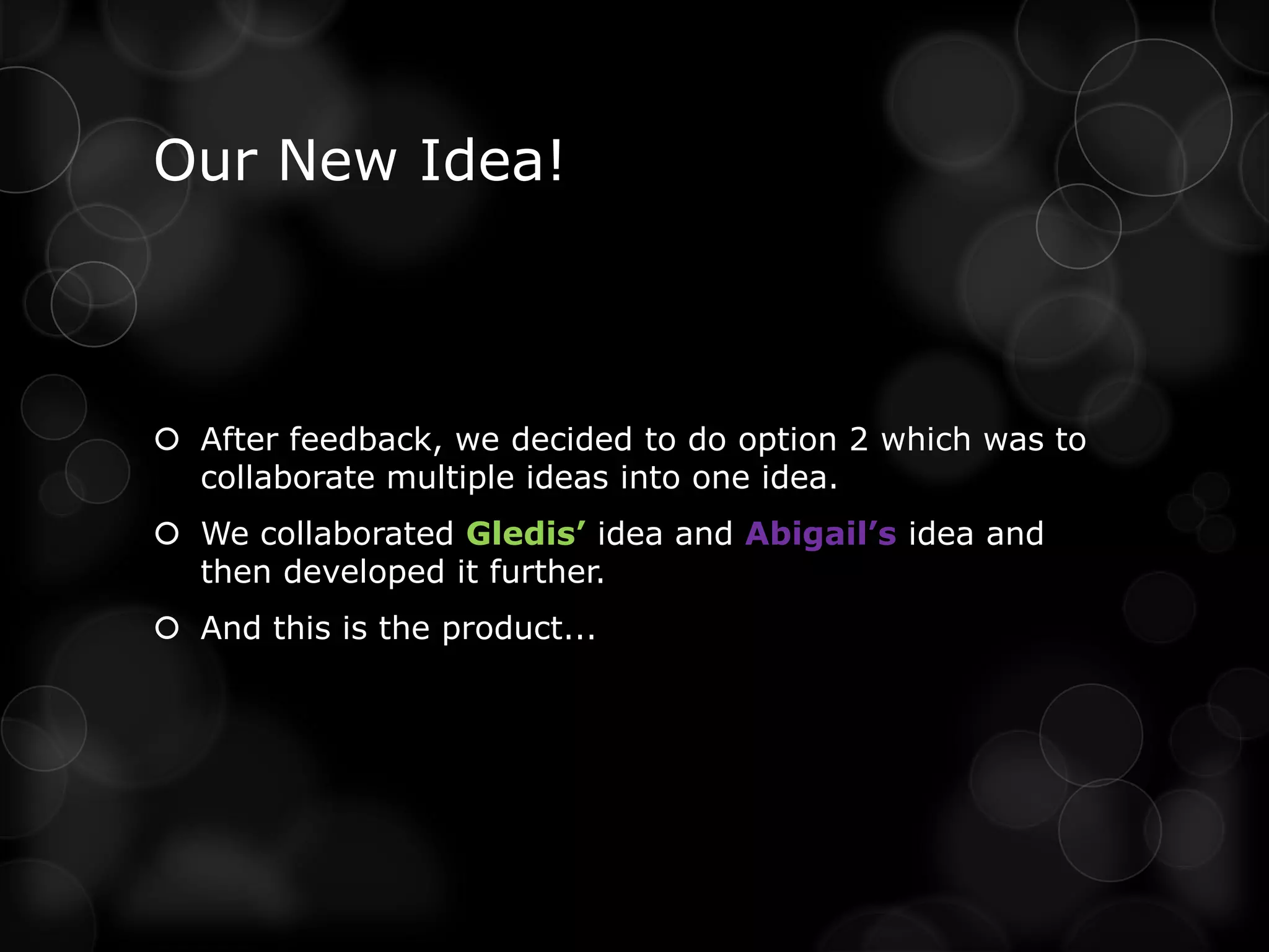Our New Idea!



 After feedback, we decided to do option 2 which was to
  collaborate multiple ideas into one idea.
 We collaborated Gledis’ idea and Abigail’s idea and
  then developed it further.
 And this is the product...
 